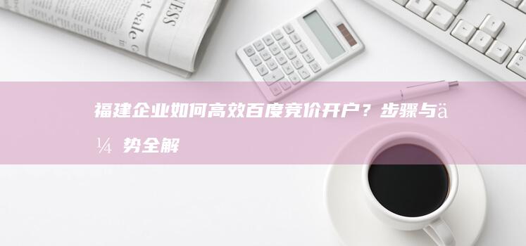 福建企业如何高效百度竞价开户？步骤与优势全解析