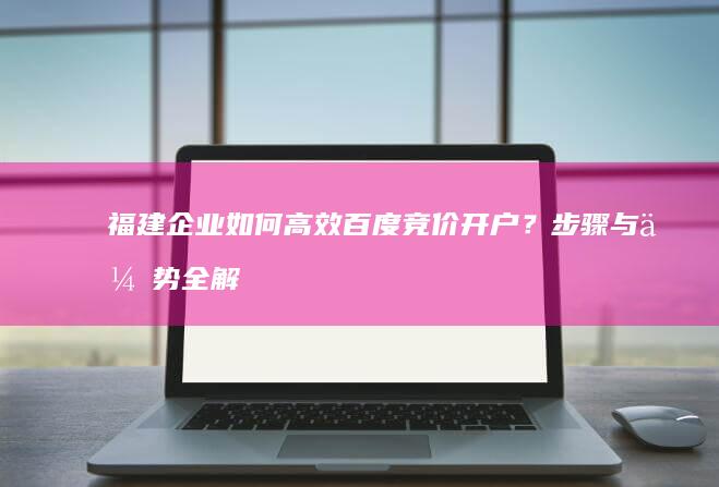 福建企业如何高效百度竞价开户？步骤与优势全解析